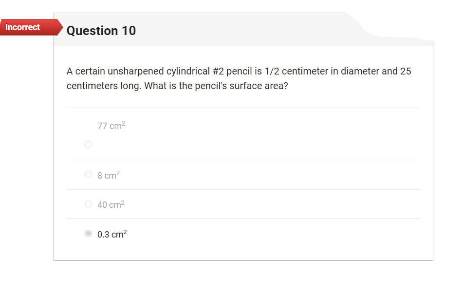 Incorrect
Question 10
A certain unsharpened cylindrical #2 pencil is 1/2 centimeter in diameter and 25
centimeters long. What is the pencil's surface area?
77 cm²
8 cm²
40 cm²
0.3 cm²