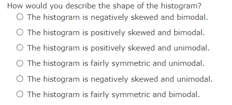 How would you describe the shape of the histogram?
O The histogram is negatively skewed and bimodal.
O The histogram is positively skewed and bimodal.
O The histogram is positively skewed and unimodal.
O The histogram is fairly symmetric and unimodal.
O The histogram is negatively skewed and unimodal.
O The histogram is fairly symmetric and bimodal.
