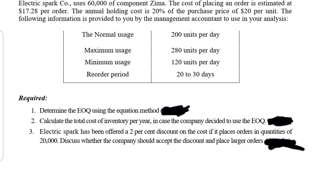 Electric spark Co., uses 60,000 of component Zima. The cost of placing an order is estimated at
$17.28 per order. The annual holding cost is 20% of the purchase price of $20 per unit. The
following information is provided to you by the management accountant to use in your analysis:
The Normal usage
200 units per day
Maximum usage
280 units per day
Minimum usage
120 units per day
Reorder period
20 to 30 days
Required:
1. Determine the EOQ using the equation method
2. Calculate the total cost of inventory per year, in case the company decided to use the EOQ.
3. Electric spark has been offered a 2 per cent discount on the cost if it places orders in quantities of
20,000. Discuss whether the company should accept the discount and place larger orders,
