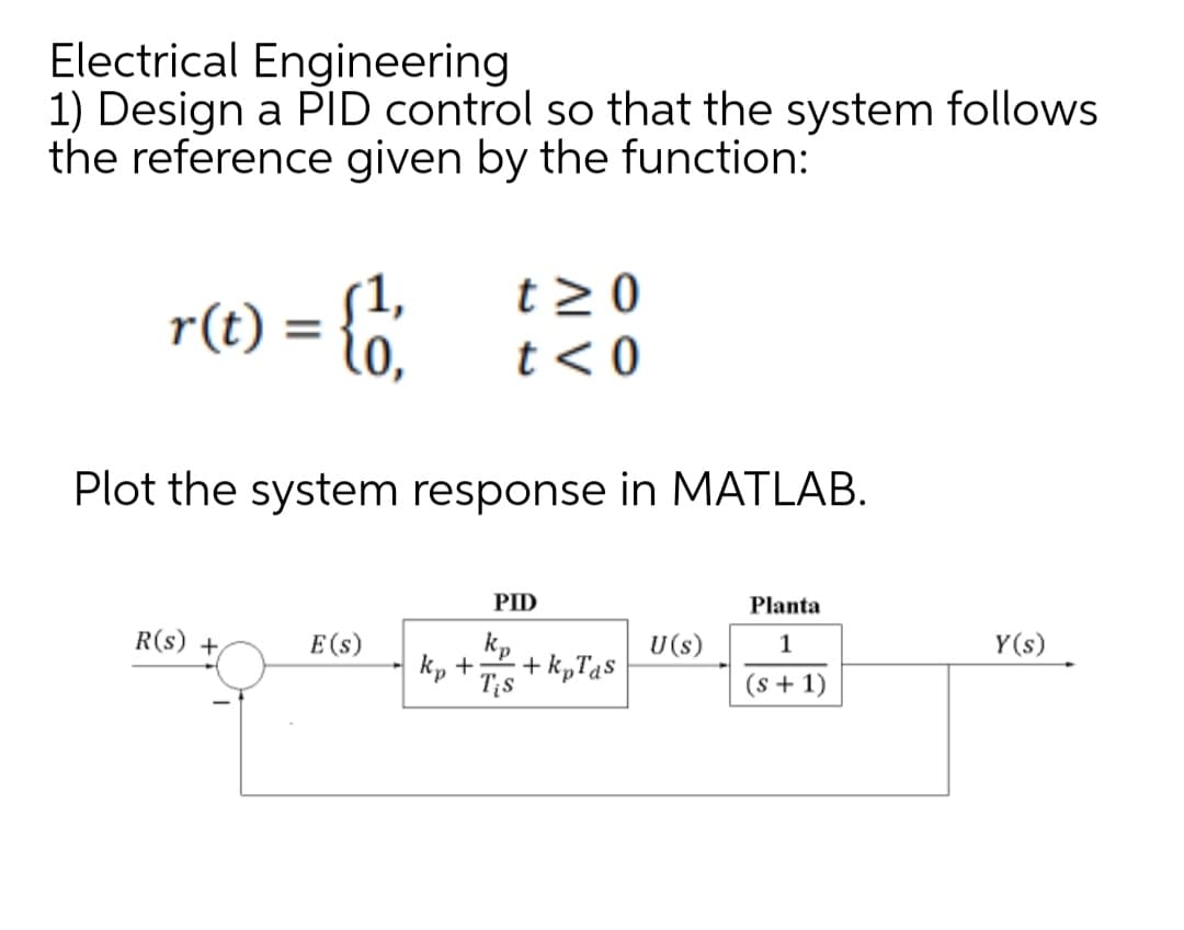 Electrical Engineering
1) Design a PID control so that the system follows
the reference given by the function:
r(t): =
(1,
R(s) +
Plot the system response in MATLAB.
E (s)
t> 0
t <0
kp +
PID
kp
Tis
+ kpTas
U (s)
Planta
1
(s + 1)
Y(s)