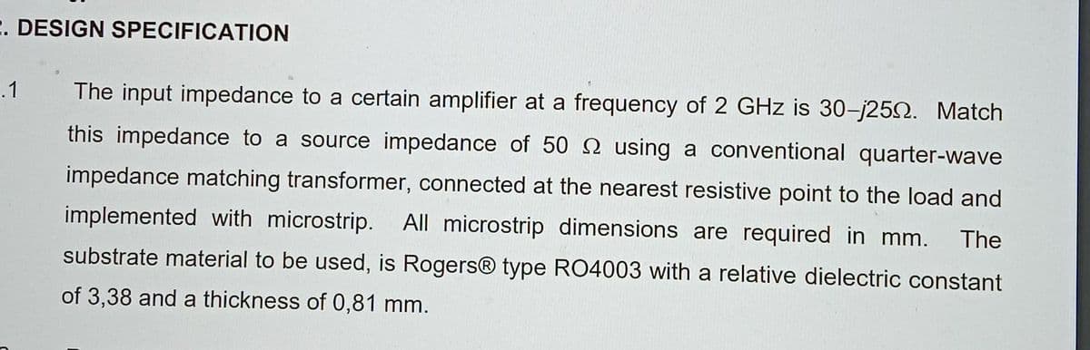 2. DESIGN SPECIFICATION
.1
The input impedance to a certain amplifier at a frequency of 2 GHz is 30-j250. Match
this impedance to a source impedance of 50 2 using a conventional quarter-wave
impedance matching transformer, connected at the nearest resistive point to the load and
implemented with microstrip. All microstrip dimensions are required in mm. The
substrate material to be used, is Rogers® type RO4003 with a relative dielectric constant
of 3,38 and a thickness of 0,81 mm.