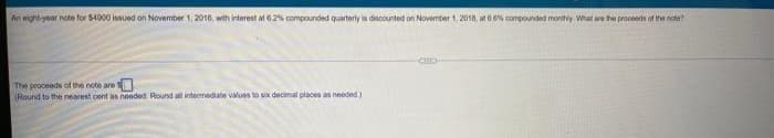 An eight-year note for $4900 issued on November 1, 2016, with interest at 6.2% compounded quarterly is discounted on November 1, 2018, at 6.0% compounded monthly. What are the proceeds of the note?
The proceeds of the note are t
(Round to the nearest cent as needed Round all intermediate values to six decimal places as needed)