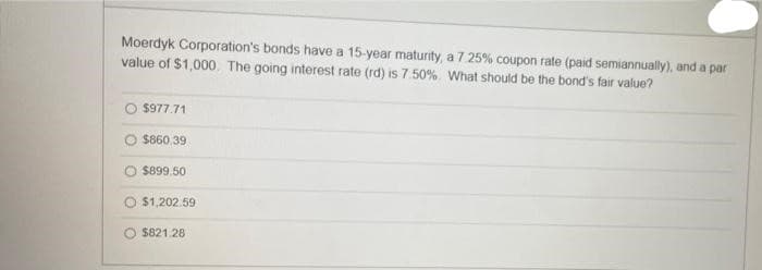 Moerdyk Corporation's bonds have a 15-year maturity, a 7.25% coupon rate (paid semiannually), and a par
value of $1,000. The going interest rate (rd) is 7.50%. What should be the bond's fair value?
$977.71
$860.39
$899.50
$1,202.59
$821.28