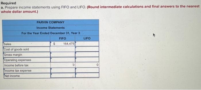 Required
a. Prepare income statements using FIFO and LIFO. (Round intermediate calculations and final answers to the nearest
whole dollar amount.)
PARVIN COMPANY
Income Statements
For the Year Ended December 31, Year 3
FIFO
Sales
$
164,475
Cost of goods sold
Gross margin
Operating expenses
0
Income before tax
Income tax expense
Net income
LIFO
0