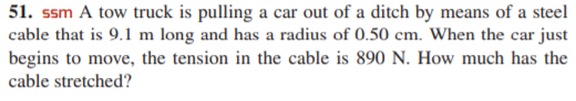 51. ssm A tow truck is pulling a car out of a ditch by means of a steel
cable that is 9.1 m long and has a radius of 0.50 cm. When the car just
begins to move, the tension in the cable is 890 N. How much has the
cable stretched?
