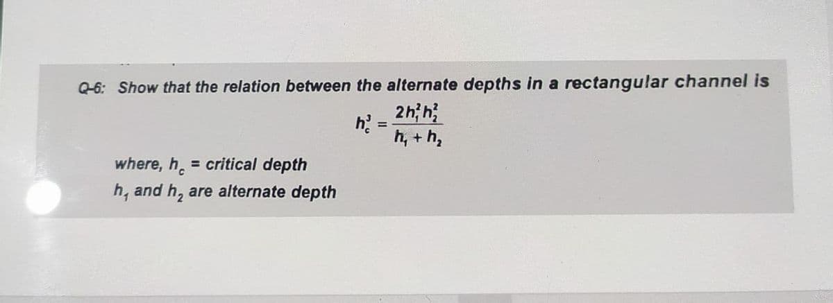Q-6: Show that the relation between the alternate depths in a rectangular channel is
2h; h
h =
%3D
h, + h,
where, h. = critical depth
h, and h, are alternate depth
