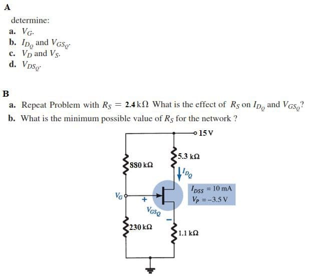 A
determine:
a. VG-
b. Ip, and VGSg
c. Vp and Vs.
d. Vpsg
B
a. Repeat Problem with Rs = 2.4 k What is the effect of Rs on Ip, and VGs,?
b. What is the minimum possible value of Rs for the network ?
o 15 V
5.3 kn
s80 k2
IDss = 10 mA
Vp = -3.5 V
VG
VGso
230 k2
1.1 ka
