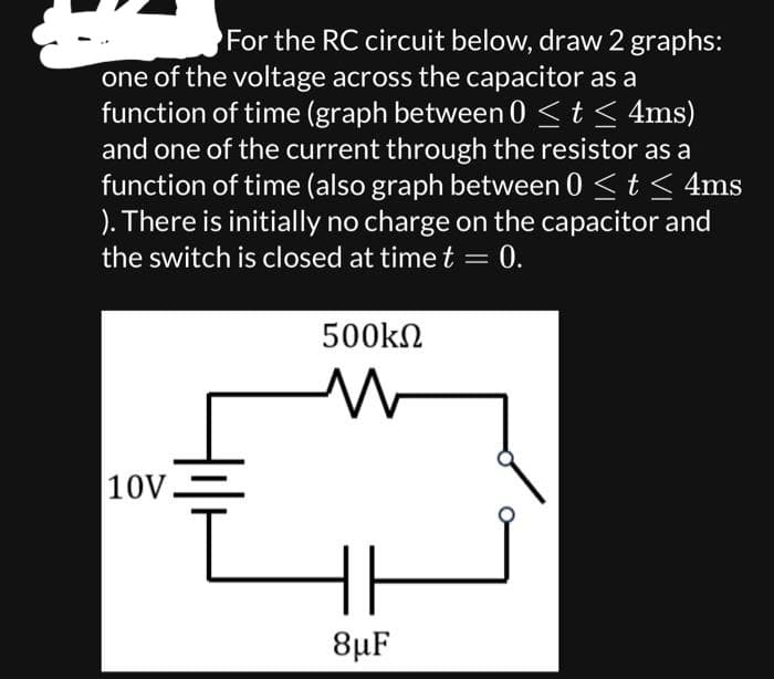 For the RC circuit below, draw 2 graphs:
one of the voltage across the capacitor as a
function of time (graph between 0 ≤ t ≤ 4ms)
and one of the current through the resistor as a
function of time (also graph between 0 ≤ t ≤ 4ms
). There is initially no charge on the capacitor and
the switch is closed at time t =
10V
500ΚΩ
8μF