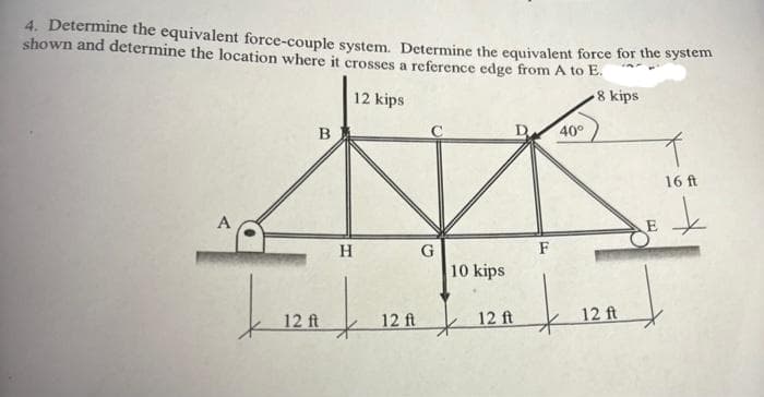 4. Determine the equivalent force-couple system. Determine the equivalent force for the system
shown and determine the location where it crosses a reference edge from A to E.
8 kips
12 kips
B
H
| |
12 ft
12 ft
10 kips
12 ft
F
40°
t
12 ft
16 ft