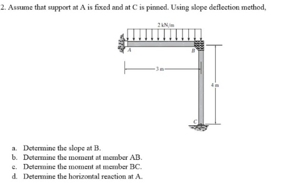 2. Assume that support at A is fixed and at C is pinned. Using slope deflection method,
2 kN/m
3m
4 m
a. Determine the slope at B.
b. Determine the moment at member AB.
c. Determine the moment at member BC.
d. Determine the horizontal reaction at A.

