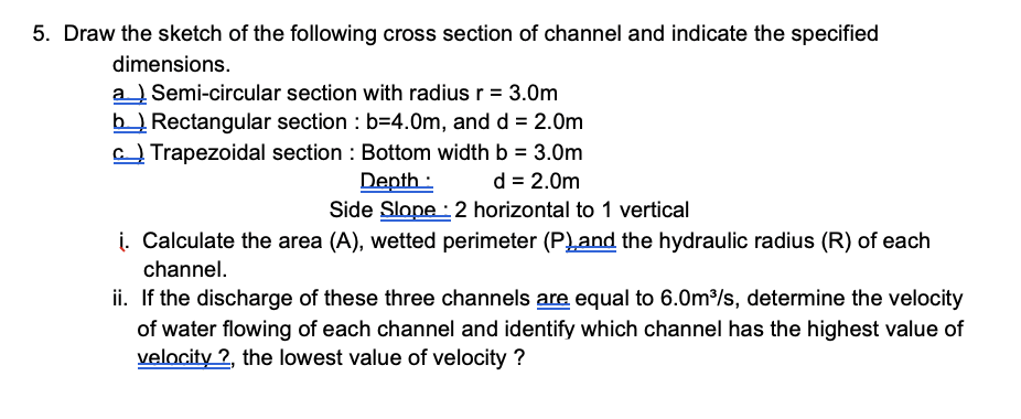 5. Draw the sketch of the following cross section of channel and indicate the specified
dimensions.
a Semi-circular section with radius r = 3.0m
b Rectangular section : b=4.0m, and d = 2.0m
C Trapezoidal section : Bottom width b = 3.0m
d = 2.0m
Depth :
Side Slope : 2 horizontal to 1 vertical
i. Calculate the area (A), wetted perimeter (P)and the hydraulic radius (R) of each
channel.
ii. If the discharge of these three channels are equal to 6.0m/s, determine the velocity
of water flowing of each channel and identify which channel has the highest value of
velocity 2, the lowest value of velocity ?

