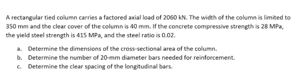 A rectangular tied column carries a factored axial load of 2060 kN. The width of the column is limited to
350 mm and the clear cover of the column is 40 mm. If the concrete compressive strength is 28 MPa,
the yield steel strength is 415 MPa, and the steel ratio is 0.02.
a. Determine the dimensions of the cross-sectional area of the column.
b. Determine the number of 20-mm diameter bars needed for reinforcement.
C.
Determine the clear spacing of the longitudinal bars.
