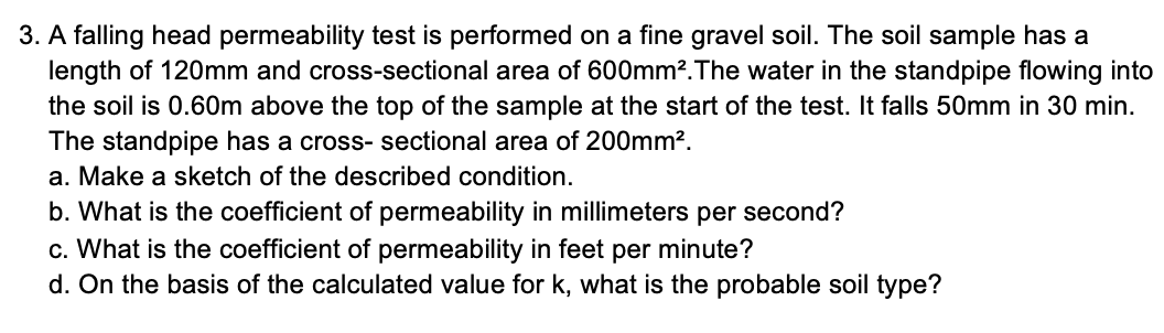 3. A falling head permeability test is performed on a fine gravel soil. The soil sample has a
length of 120mm and cross-sectional area of 600mm?.The water in the standpipe flowing into
the soil is 0.60m above the top of the sample at the start of the test. It falls 50mm in 30 min.
The standpipe has a cross- sectional area of 200mm?.
a. Make a sketch of the described condition.
b. What is the coefficient of permeability in millimeters per second?
c. What is the coefficient of permeability in feet per minute?
d. On the basis of the calculated value for k, what is the probable soil type?
