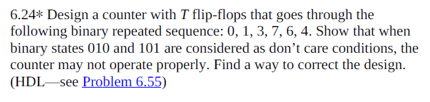 6.24* Design a counter with T flip-flops that goes through the
following binary repeated sequence: 0, 1, 3, 7, 6, 4. Show that when
binary states 010 and 101 are considered as don't care conditions, the
counter may not operate properly. Find a way to correct the design.
(HDL-see Problem 6.55)
