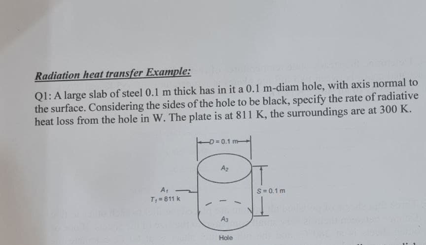 Radiation heat transfer Example:
Q1: A large slab of steel 0.1 m thick has in it a 0.1 m-diam hole, with axis normal to
the surface. Considering the sides of the hole to be black, specify the rate of radiative
heat loss from the hole in W. The plate is at 811 K, the surroundings are at 300 K.
A₁
T₁ = 811 k
-D=0.1 m-
A₂
A3
Hole
T
S=0.1 m