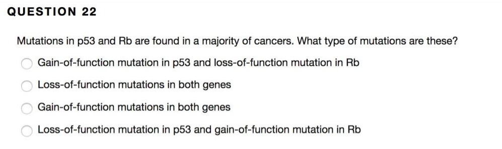 QUESTION 22
Mutations in p53 and Rb are found in a majority of cancers. What type of mutations are these?
Gain-of-function mutation in p53 and loss-of-function mutation in Rb
Loss-of-function mutations in both genes
Gain-of-function mutations in both genes
Loss-of-function mutation in p53 and gain-of-function mutation in Rb
O O O O
