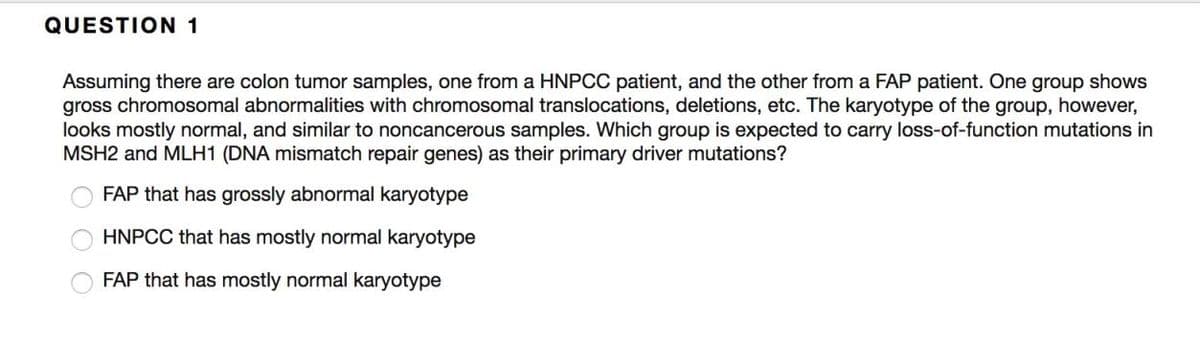 QUESTION 1
Assuming there are colon tumor samples, one from a HNPCC patient, and the other from a FAP patient. One group shows
gross chromosomal abnormalities with chromosomal translocations, deletions, etc. The karyotype of the group, however,
looks mostly normal, and similar to noncancerous samples. Which group is expected to carry loss-of-function mutations in
MSH2 and MLH1 (DNA mismatch repair genes) as their primary driver mutations?
FAP that has grossly abnormal karyotype
HNPCC that has mostly normal karyotype
FAP that has mostly normal karyotype
