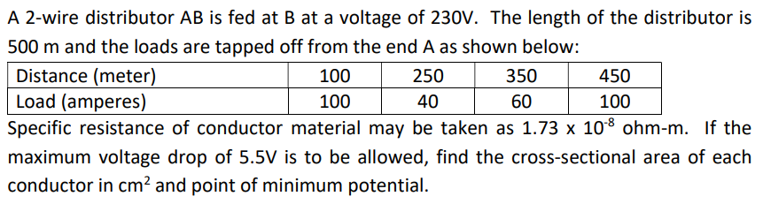 A 2-wire distributor AB is fed at B at a voltage of 230V. The length of the distributor is
500 m and the loads are tapped off from the end A as shown below:
Distance (meter)
100
250
Load (amperes)
100
40
Specific resistance of conductor material may be taken as 1.73 x 108 ohm-m. If the
maximum voltage drop of 5.5V is to be allowed, find the cross-sectional area of each
conductor in cm² and point of minimum potential.
350
60
450
100