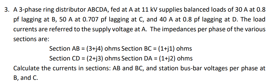 3. A 3-phase ring distributor ABCDA, fed at A at 11 kV supplies balanced loads of 30 A at 0.8
pf lagging at B, 50 A at 0.707 pf lagging at C, and 40 A at 0.8 pf lagging at D. The load
currents are referred to the supply voltage at A. The impedances per phase of the various
sections are:
Section AB = (3+j4) ohms Section BC = (1+j1) ohms
Section CD = (2+j3) ohms Section DA = (1+j2) ohms
Calculate the currents in sections: AB and BC, and station bus-bar voltages per phase at
B, and C.
