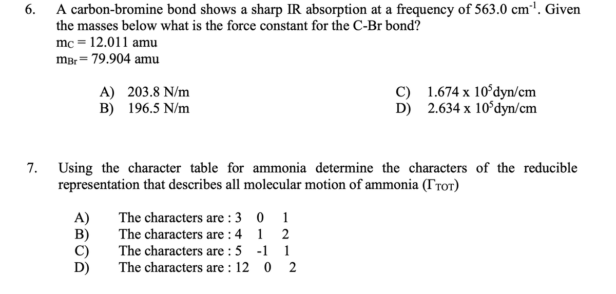 A carbon-bromine bond shows a sharp IR absorption at a frequency of 563.0 cm'. Given
the masses below what is the force constant for the C-Br bond?
6.
mc = 12.011 amu
mBr = 79.904 amu
A) 203.8 N/m
B) 196.5 N/m
C) 1.674 x 10dyn/cm
2.634 x 10°dyn/cm
D)
Using the character table for ammonia determine the characters of the reducible
representation that describes all molecular motion of ammonia (TrOT)
7.
The characters are : 3
A)
B)
C)
D)
1
The characters are : 4
The characters are : 5
The characters are : 12 0
1
-1
1
2
