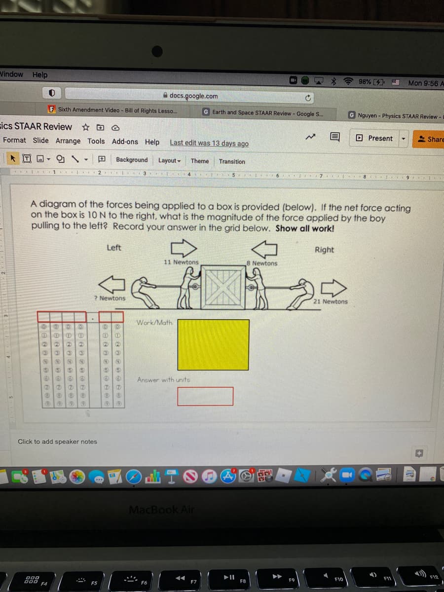 Vindow Help
+ 98% 4
Mon 9:56 A
A docs.google.com
F Sixth Amendment Video - Bill of Rights Lesso.
G Earth and Space STAAR Review - Google S.
G Nguyen - Physics STAAR Review -
sics STAAR Review D @
Format Slide Arrange Tools Add-ons Help Last edit was 13 days ago
O Present
* Share
IT
田
Background
Layout-
Theme
Transition
1
2
TEL L 3 14
7
A diagram of the forces being applied to a box is provided (below). If the net force acting
on the box is 10 N to the right, what is the magnitude of the force applied by the boy
pulling to the left? Record your answer in the grid below. Show all work!
Left
Right
11 Newtons
8 Newtons
2.
? Newtons
21 Newtons
Work/Math
(2)
(2
(2)
(2)
40
40
40
Answer with units
Click to add speaker notes
)山TO@
MacBook Air
4)
II
F8
FIV
F12
F10
000 F4
F9
F5
F6
F7
