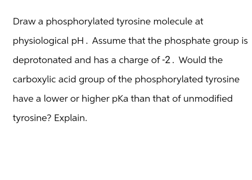 Draw a phosphorylated tyrosine molecule at
physiological pH. Assume that the phosphate group is
deprotonated and has a charge of -2. Would the
carboxylic acid group of the phosphorylated tyrosine
have a lower or higher pKa than that of unmodified
tyrosine? Explain.