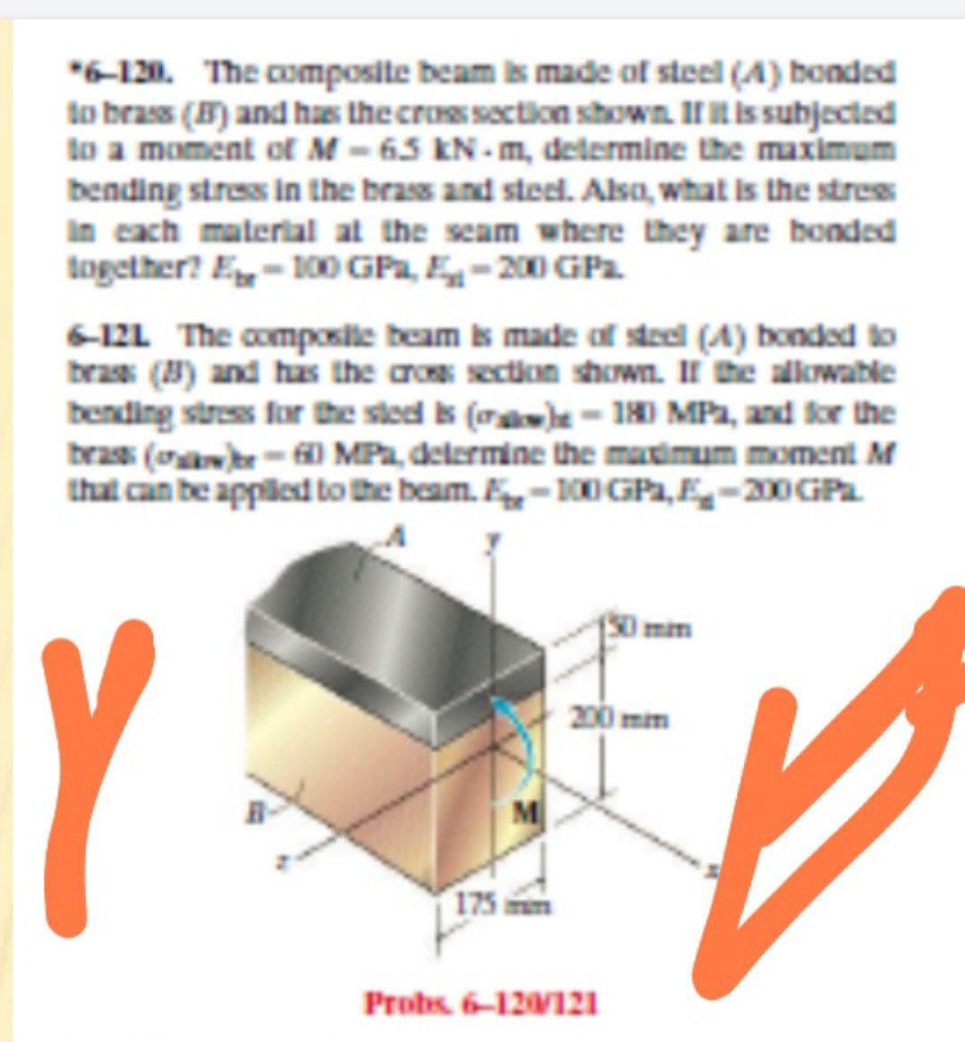 "6-120. The composite beam is made of steel (A) bonded
to brass (B) and has the cros section shown. IIt is subjected
to a moment of M - 65 KN - m, determine the maximum
bending stress in the brass and steel. Alsa, what is the stres
In cach material at the seam where they are bonded
together? E- 100 GPa, E-20O GPa.
6-12L The composile beam is made of steel (A) bonded to
bras (8) and has the cros section shown. II he alkwable
bending stress far the sted is (oae- 180 MPa, and for the
bras (oa-0 MPa, delermine the matimum moment M
that can be appiled to the beam. -100 GPa, E-200 GPa
Imim
Y
200 mm
175 m
Probs. 6-12121
