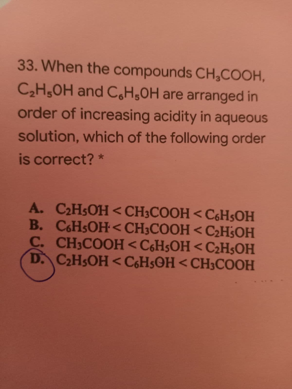 33. When the compounds CH,COOH,
C,H,OH and C,H;OH are arranged in
order of increasing acidity in aqueous
solution, which of the following order
is correct? *
A. C2H5OH <CH3COOH < C6H5OH
B. CHSOH<CH3COOH<C2H3OH
C. CH3COOH <C6HSOH <C2H$OH
D. C2HSOH <C6H5©H<CH3COOH
