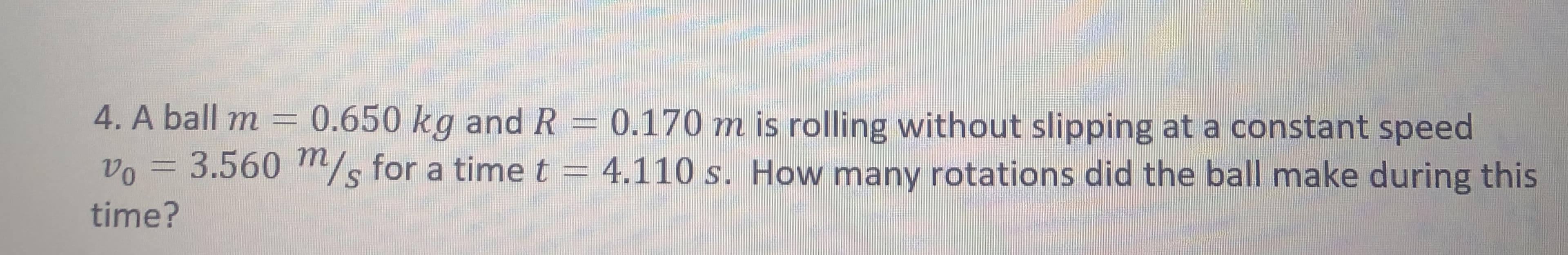 4. A ball m = 0.650 kg and R = 0.170 m is rolling without slipping at a constant speed
vo = 3.560 Tm/s for a timet = 4.110 s. How many rotations did the ball make during this
S.
time?
