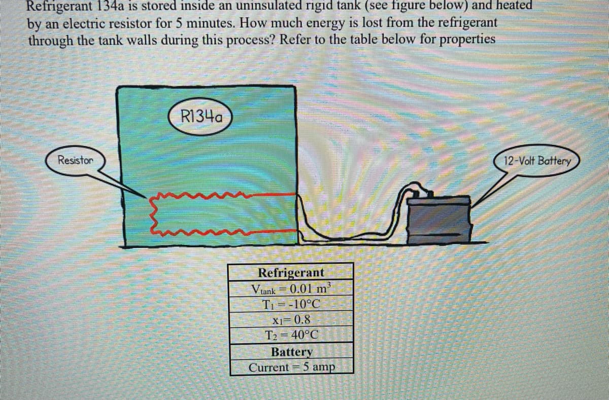 Refrigerant 134a is stored inside an uninsulated rigid tank (see figure below) and heated
by an electric resistor for 5 minutes. How much energy is lost from the refrigerant
through the tank walls during this process? Refer to the table below for properties
Resistor
R134a
Refrigerant
Vtank 0.01 m³
T₁= -10°C
X1=0.8
T₂=40°C
Battery
Current 5 amp
12-Volt Battery