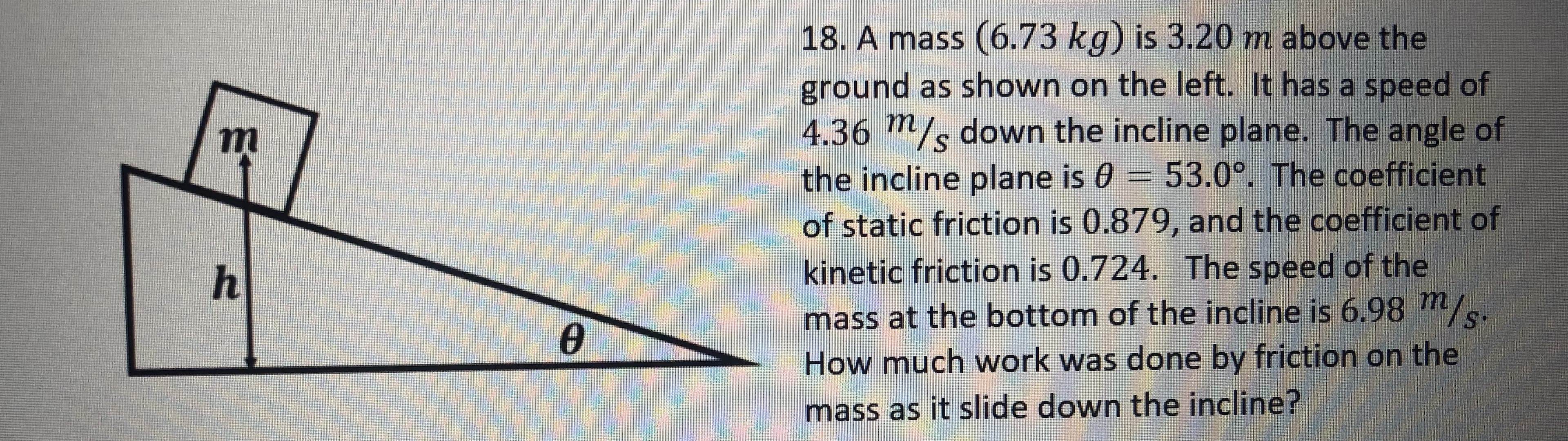 18. A mass (6.73 kg) is 3.20 m above the
ground as shown on the left. It has a speed of
4.36 m/s down the incline plane. The angle of
the incline plane is 0 = 53.0°. The coefficient
of static friction is 0.879, and the coefficient of
kinetic friction is 0.724. The speed of the
т
h
mass at the bottom of the incline is 6.98 m/.
How much work was done by friction on the
mass as it slide down the incline?
