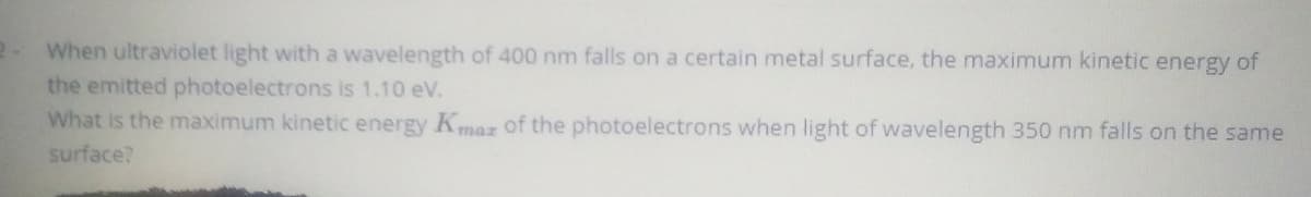 When ultraviolet light with a wavelength of 400 nm falls on a certain metal surface, the maximum kinetic energy of
the emitted photoelectrons is 1.10 eV.
What is the maximum kinetic energy Kmaz of the photoelectrons when light of wavelength 350 nm falls on the same
surface?
