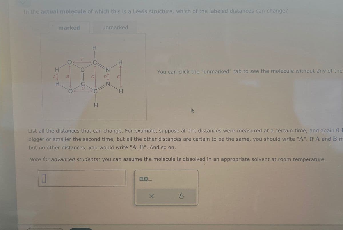 In the actual molecule of which this is a Lewis structure, which of the labeled distances can change?
H
H
marked
H
unmarked
H
H
You can click the "unmarked" tab to see the molecule without any of the
List all the distances that can change. For example, suppose all the distances were measured at a certain time, and again 0.1
bigger or smaller the second time, but all the other distances are certain to be the same, you should write "A". If A and B m
but no other distances, you would write "A, B". And so on.
Note for advanced students: you can assume the molecule is dissolved in an appropriate solvent at room temperature.
0
×