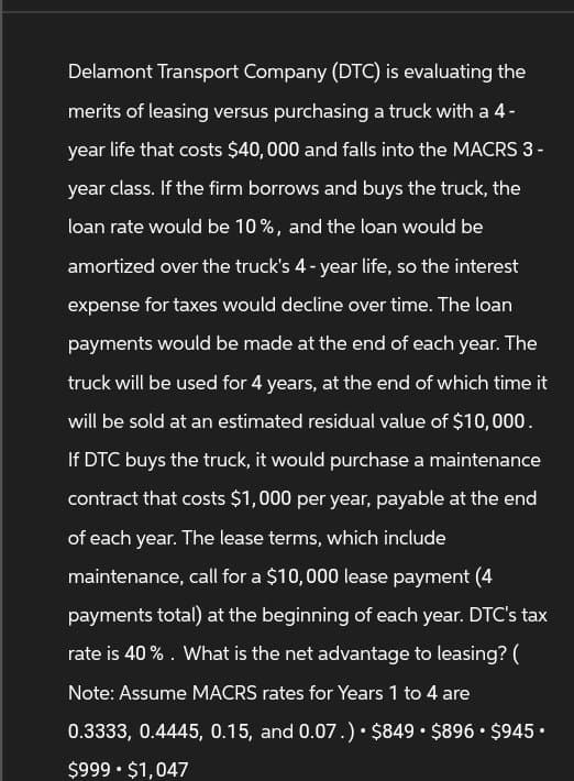 Delamont Transport Company (DTC) is evaluating the
merits of leasing versus purchasing a truck with a 4-
year life that costs $40,000 and falls into the MACRS 3 -
year class. If the firm borrows and buys the truck, the
loan rate would be 10%, and the loan would be
amortized over the truck's 4-year life, so the interest
expense for taxes would decline over time. The loan
payments would be made at the end of each year. The
truck will be used for 4 years, at the end of which time it
will be sold at an estimated residual value of $10,000.
If DTC buys the truck, it would purchase a maintenance
contract that costs $1,000 per year, payable at the end
of each year. The lease terms, which include
maintenance, call for a $10,000 lease payment (4
payments total) at the beginning of each year. DTC's tax
rate is 40%. What is the net advantage to leasing? (
Note: Assume MACRS rates for Years 1 to 4 are
0.3333, 0.4445, 0.15, and 0.07.). $849 • $896 • $945.
$999 •$1,047