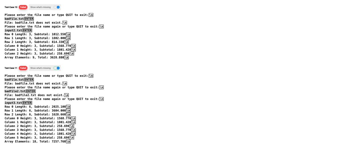 Test Case 10 Failed Show what's missing
Please enter the file name or type QUIT to exit: \n
badfile.txt ENTER
File: badfile.txt does not exist.\n
Please enter the file name again or type QUIT to exit: \n
input2.txt ENTER
RowLength: 3, Subtotal: 1012.550 \n
Row 1 Length: 3, Subtotal: 1802.000 \n
Row 2 Length: 3, Subtotal: 814.330 \n
Column Height: 3, Subtotal: 1568.770 \n
Column 1 Height: 3, Subtotal: 1801.420 \n
Column 2 Height: 3, Subtotal: 258.690\n
Array Elements: 9, Total: 3628.880 \n
Test Case 11 Failed Show what's missing
Please enter the file name or type QUIT to exit: \n
badfile.txt ENTER
File: badfile.txt does not exist.\n
Please enter the file name again or type QUIT to exit: \n
badfile2.txt ENTER
File: badfile2.txt does not exist.\n
Please enter the file name again or type QUIT to exit: \n
input3.txt ENTER
Row 0 Length: 6, Subtotal: 2025.100\n
Row 1 Length: 6, Subtotal: 3604.000 \n
Row 2 Length: 6, Subtotal: 1628.660 \n
Column Height: 3, Subtotal: 1568.770 \n
Column 1 Height: 3, Subtotal: 1801.420 \n
Column 2 Height: 3, Subtotal: 258.690 \n
Column 3 Height: 3, Subtotal: 1568.770 \n
Column 4 Height: 3, Subtotal: 1801.420 \n
Column 5 Height: 3, Subtotal: 258.690 \n
Array Elements: 18, Total: 7257.760\n