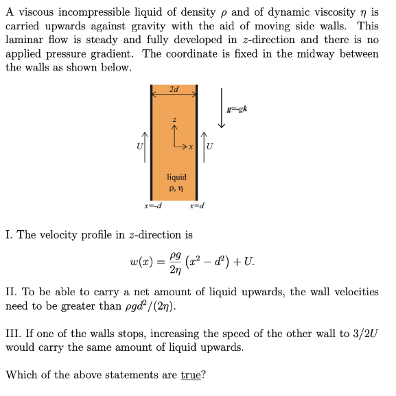 A viscous incompressible liquid of density p and of dynamic viscosity n is
carried upwards against gravity with the aid of moving side walls. This
laminar flow is steady and fully developed in z-direction and there is no
applied pressure gradient. The coordinate is fixed in the midway between
the walls as shown below.
2d
g=-gk
liquid
P, n
x=-d
x=d
I. The velocity profile in z-direction is
pg
w(x) =
(x2 – d) + U.
2n
II. To be able to carry a net amount of liquid upwards, the wall velocities
need to be greater than pgd²/(2n).
III. If one of the walls stops, increasing the speed of the other wall to 3/2U
would carry the same amount of liquid upwards.
Which of the above statements are true?
