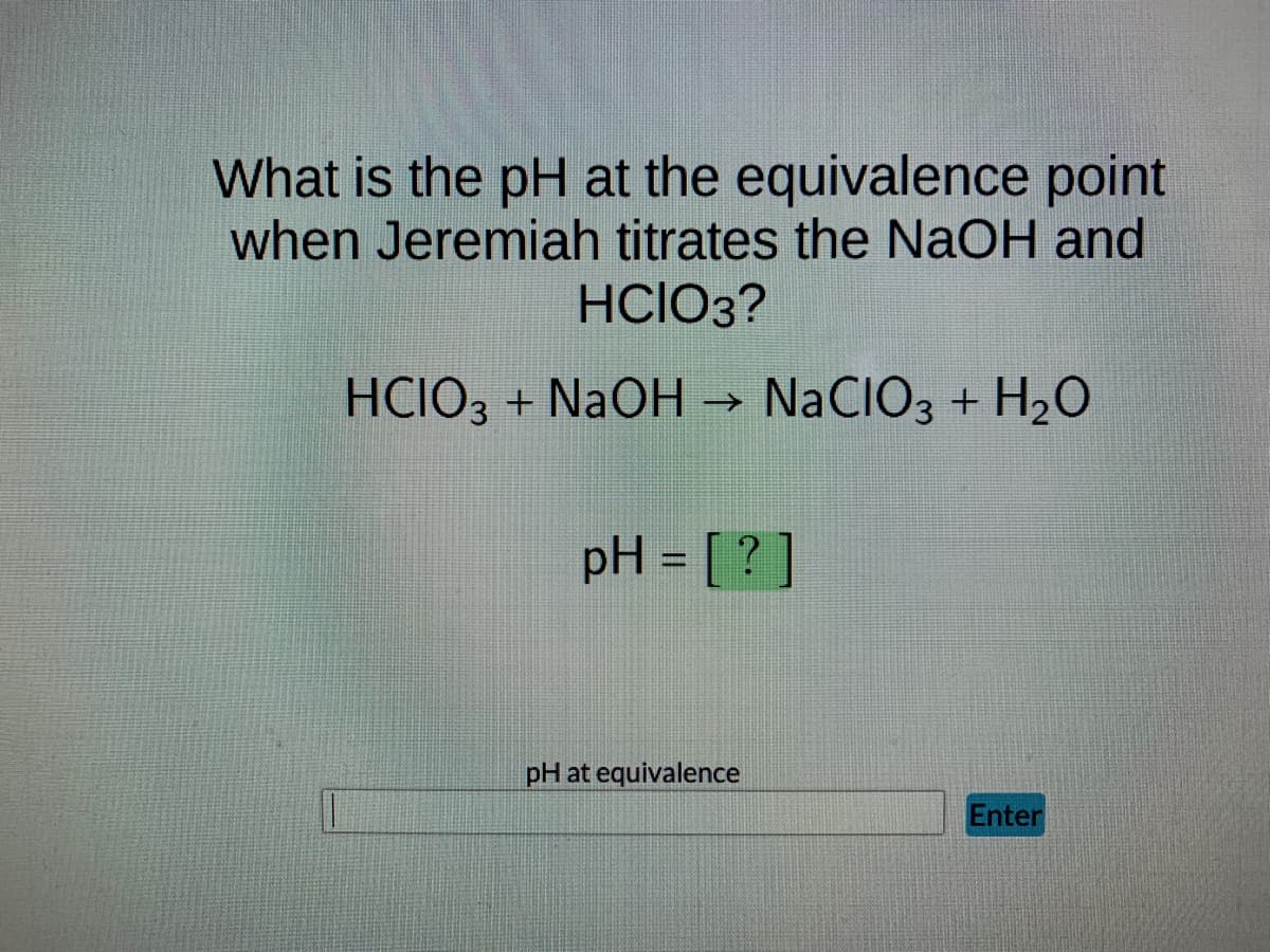 What is the pH at the equivalence point
when Jeremiah titrates the NaOH and
HCIO3?
HCIO3 + NaOH →>> NaCIO3 + H₂O
pH = [?]
pH at equivalence
Enter