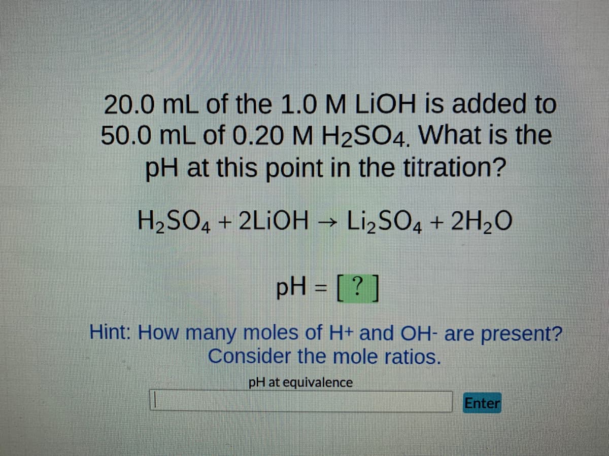20.0 mL of the 1.0 M LiOH is added to
50.0 mL of 0.20 M H2SO4. What is the
pH at this point in the titration?
H₂SO4 + 2LIOH → Li₂SO4 + 2H₂O
pH = [?]
Hint: How many moles of H+ and OH- are present?
Consider the mole ratios.
pH at equivalence
Enter