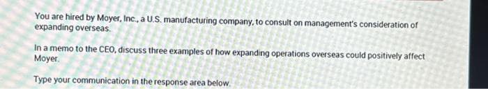 You are hired by Moyer, Inc., a U.S. manufacturing company, to consult on management's consideration of
expanding overseas.
In a memo to the CEO, discuss three examples of how expanding operations overseas could positively affect
Moyer.
Type your communication in the response area below.