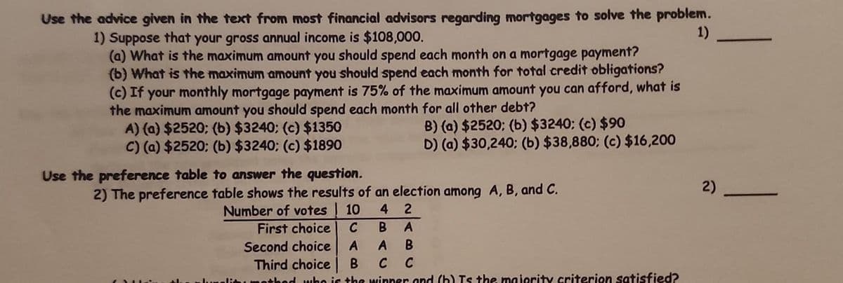 Use the advice given in the text from most financial advisors regarding mortgages to solve the problem.
1) Suppose that your gross annual income is $108,000.
1)
(a) What is the maximum amount you should spend each month on a mortgage payment?
(b) What is the maximum amount you should spend each month for total credit obligations?
(c) If your monthly mortgage payment is 75% of the maximum amount you can afford, what is
the maximum amount you should spend each month for all other debt?
A) (a) $2520; (b) $3240; (c) $1350
B) (a) $2520; (b) $3240; (c) $90
C) (a) $2520; (b) $3240; (c) $1890
D) (a) $30,240; (b) $38,880; (c) $16,200
Use the preference table to answer the question.
2) The preference table shows the results of an election among A, B, and C.
42
C B A
First choice
Second choice A A B
Third choice B C C
nothed who is the winner and (b) Is the majority criterion satisfied?
Number of votes 10
2)