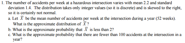 1. The number of accidents per week at a hazardous intersection varies with mean 2.2 and standard
deviation 1.4. The distribution takes only integer values (so it is discrete) and is skewed to the right,
so it is certainly not normal.
a. Let X be the mean number of accidents per week at the intersection during a year (52 weeks).
What is the approximate distribution of X?
b. What is the approximate probability that X is less than 2?
c. What is the approximate probability that there are fewer than 100 accidents at the intersection in a
year?