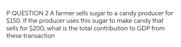 P QUESTION 2 A farmer sells sugar to a candy producer for
$150. If the producer uses this sugar to make candy that
sells for $200, what is the total contribution to GDP from
these transaction