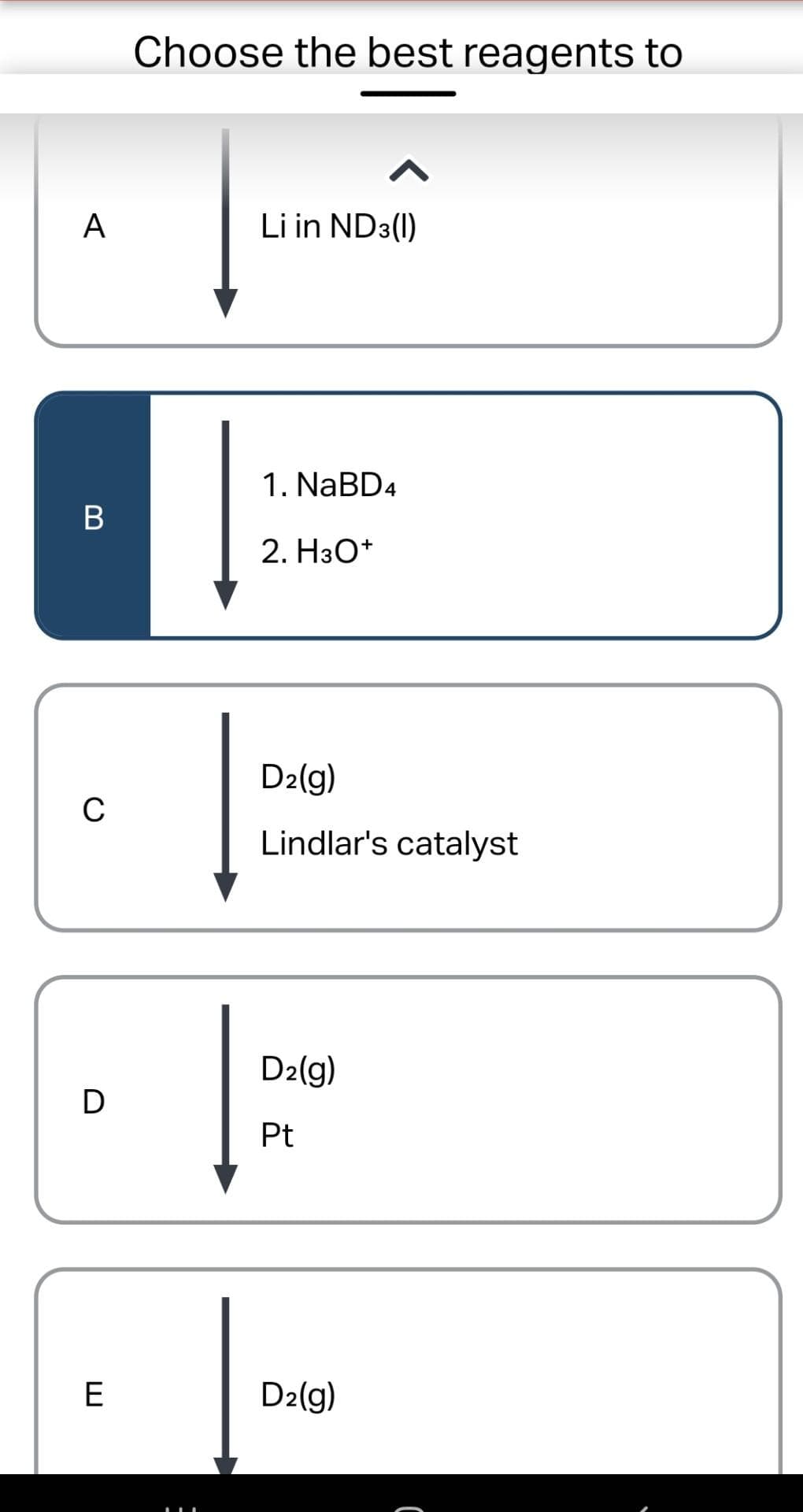 A
B
C
D
E
Choose the best reagents to
^
Li in ND3(1)
1. NaBD4
2. H3O+
D₂(g)
Lindlar's catalyst
D₂(g)
Pt
D₂(g)
