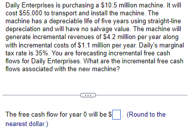 Daily Enterprises is purchasing a $10.5 million machine. It will
cost $55,000 to transport and install the machine. The
machine has a depreciable life of five years using straight-line
depreciation and will have no salvage value. The machine will
generate incremental revenues of $4.2 million per year along
with incremental costs of $1.1 million per year. Daily's marginal
tax rate is 35%. You are forecasting incremental free cash
flows for Daily Enterprises. What are the incremental free cash
flows associated with the new machine?
The free cash flow for year 0 will be $
nearest dollar.)
(Round to the