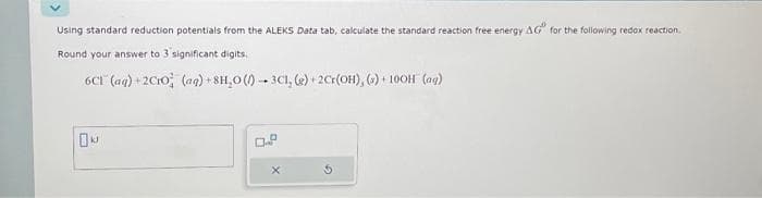 Using standard reduction potentials from the ALEKS Data tab, calculate the standard reaction free energy AG for the following redox reaction.
Round your answer to 3 significant digits,
6C1 (aq) +2C10 (aq) +8H₂O()-3C1, (e) +2Cr(OH), (3)+ 100H (ng)
k
0.f