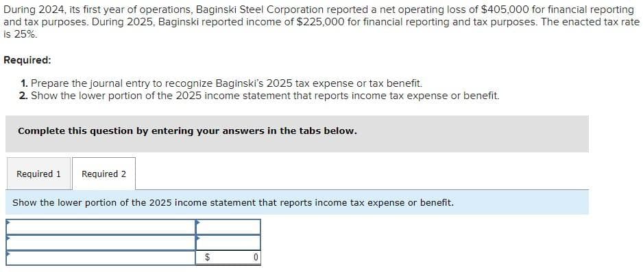 During 2024, its first year of operations, Baginski Steel Corporation reported a net operating loss of $405,000 for financial reporting
and tax purposes. During 2025, Baginski reported income of $225,000 for financial reporting and tax purposes. The enacted tax rate
is 25%.
Required:
1. Prepare the journal entry to recognize Baginski's 2025 tax expense or tax benefit.
2. Show the lower portion of the 2025 income statement that reports income tax expense or benefit.
Complete this question by entering your answers in the tabs below.
Required 1 Required 2
Show the lower portion of the 2025 income statement that reports income tax expense or benefit.
0