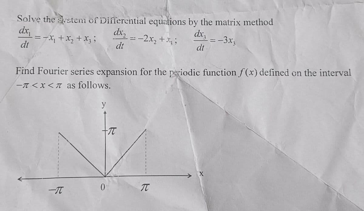 Solve the system of Differential equations by the matrix method
dx₁
dx2
dx3
=-x + x + x3;
-2x₂ + x3;
=-3x3
dt
dt
dt
Find Fourier series expansion for the periodic function f(x) defined on the interval
-π<x<π as follows.
-I
y
+π
==
0
R