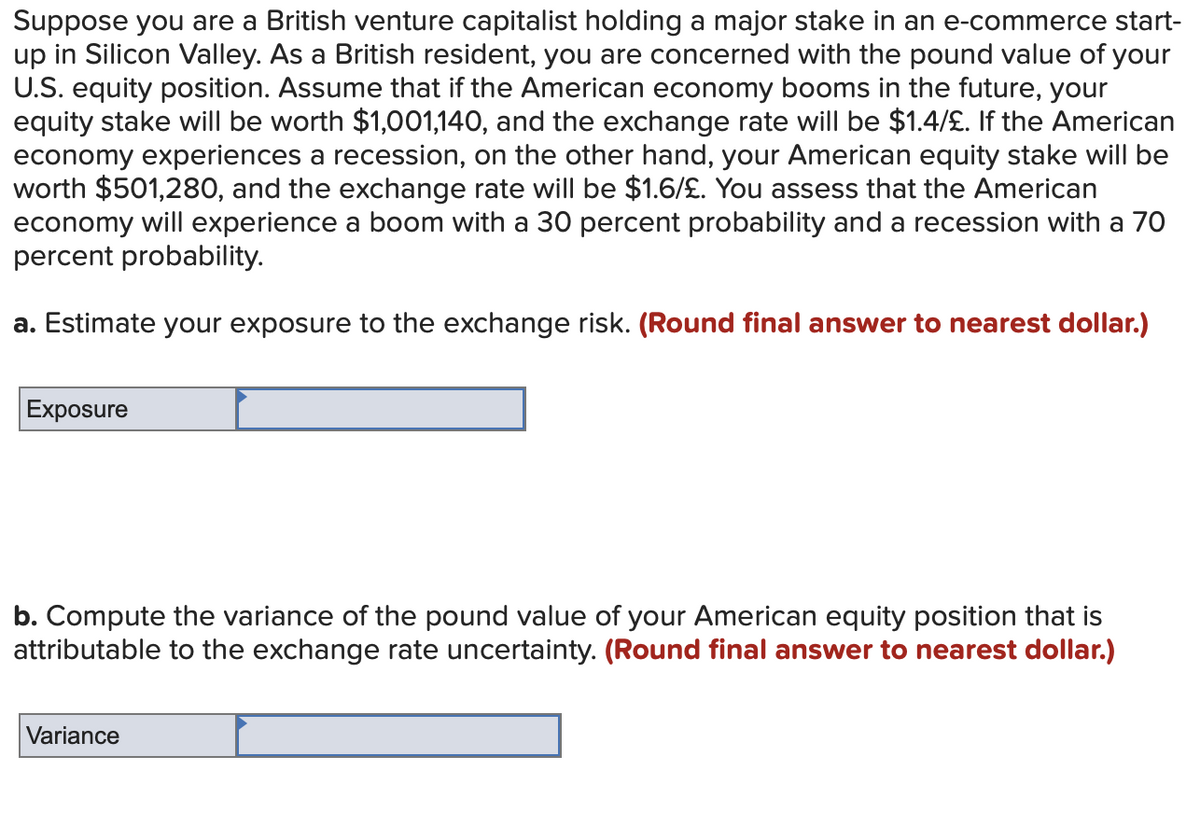 Suppose you are a British venture capitalist holding a major stake in an e-commerce start-
up in Silicon Valley. As a British resident, you are concerned with the pound value of your
U.S. equity position. Assume that if the American economy booms in the future, your
equity stake will be worth $1,001,140, and the exchange rate will be $1.4/£. If the American
economy experiences a recession, on the other hand, your American equity stake will be
worth $501,280, and the exchange rate will be $1.6/£. You assess that the American
economy will experience a boom with a 30 percent probability and a recession with a 70
percent probability.
a. Estimate your exposure to the exchange risk. (Round final answer to nearest dollar.)
Exposure
b. Compute the variance of the pound value of your American equity position that is
attributable to the exchange rate uncertainty. (Round final answer to nearest dollar.)
Variance