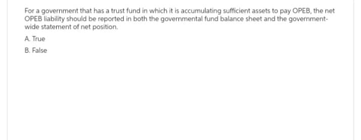 For a government that has a trust fund in which it is accumulating sufficient assets to pay OPEB, the net
OPEB liability should be reported in both the governmental fund balance sheet and the government-
wide statement of net position.
A. True
B. False