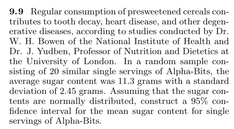 9.9 Regular consumption of presweetened cereals con-
tributes to tooth decay, heart disease, and other degen-
erative diseases, according to studies conducted by Dr.
W. H. Bowen of the National Institute of Health and
Dr. J. Yudben, Professor of Nutrition and Dietetics at
the University of London. In a random sample con-
sisting of 20 similar single servings of Alpha-Bits, the
average sugar content was 11.3 grams with a standard
deviation of 2.45 grams. Assuming that the sugar con-
tents are normally distributed, construct a 95% con-
fidence interval for the mean sugar content for single
servings of Alpha-Bits.